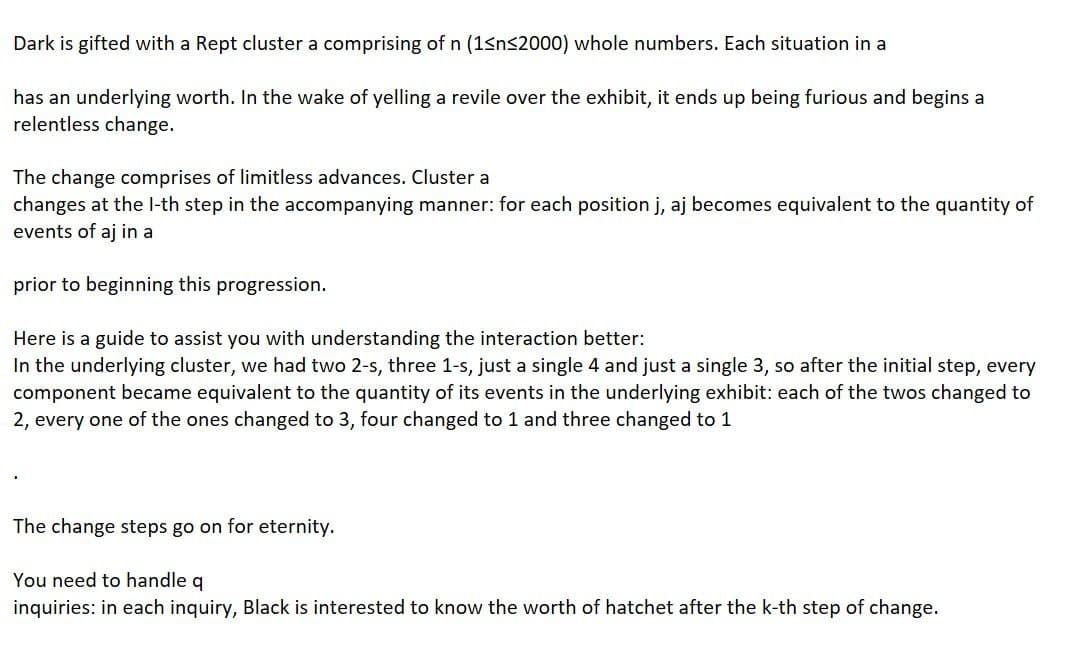 Dark is gifted with a Rept cluster a comprising of n (1sns2000) whole numbers. Each situation in a
has an underlying worth. In the wake of yelling a revile over the exhibit, it ends up being furious and begins a
relentless change.
The change comprises of limitless advances. Cluster a
changes at the l-th step in the accompanying manner: for each position j, aj becomes equivalent to the quantity of
events of aj in a
prior to beginning this progression.
Here is a guide to assist you with understanding the interaction better:
In the underlying cluster, we had two 2-s, three 1-s, just a single 4 and just a single 3, so after the initial step, every
component became equivalent to the quantity of its events in the underlying exhibit: each of the twos changed to
2, every one of the ones changed to 3, four changed to 1 and three changed to 1
The change steps go on for eternity.
You need to handle q
inquiries: in each inquiry, Black is interested to know the worth of hatchet after the k-th step of change.
