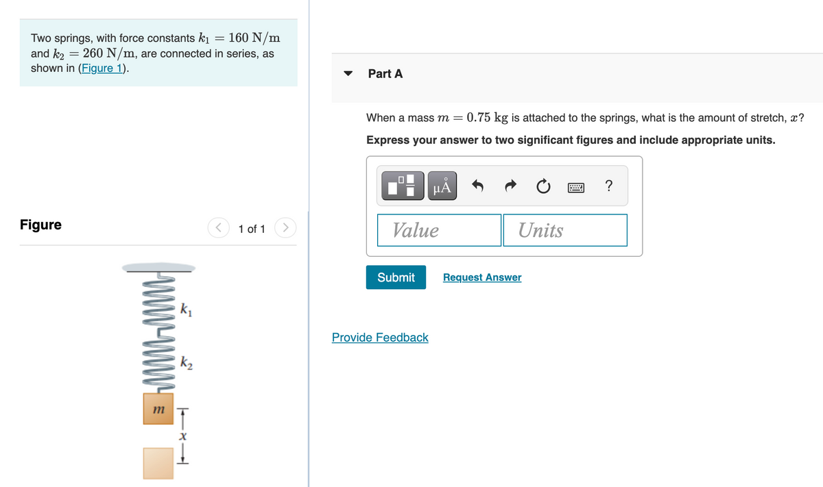 Two springs, with force constants ki = 160 N/m
and k2
shown in (Figure 1).
260 N/m, are connected in series, as
Part A
When a mass m =
= 0.75 kg is attached to the springs, what is the amount of stretch, x?
Express your answer to two significant figures and include appropriate units.
HẢ
?
Figure
1 of 1
Value
Units
Submit
Request Answer
Provide Feedback
k2
m
