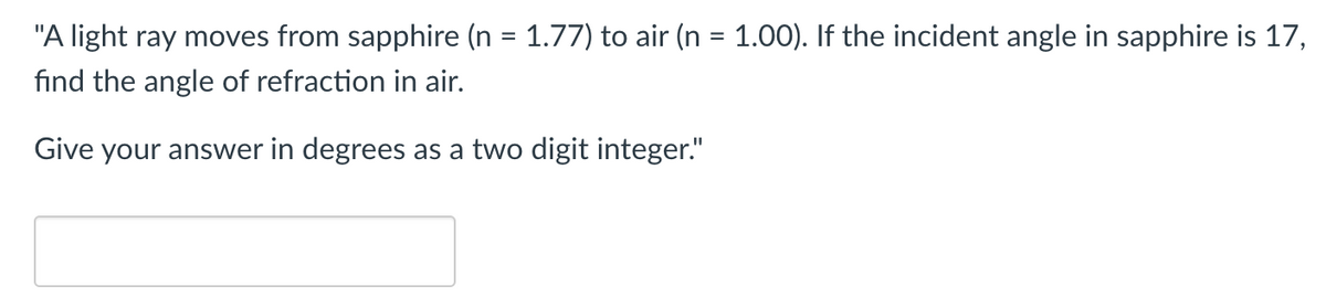 "A light ray moves from sapphire (n = 1.77) to air (n = 1.00). If the incident angle in sapphire is 17,
find the angle of refraction in air.
Give your answer in degrees as a two digit integer."