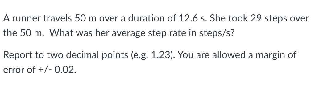 A runner travels 50 m over a duration of 12.6 s. She took 29 steps over
the 50 m. What was her average step rate in steps/s?
Report to two decimal points (e.g. 1.23). You are allowed a margin of
error of +/- 0.02.