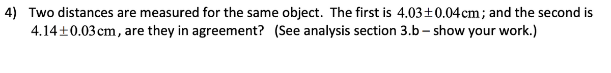 4) Two distances are measured for the same object. The first is 4.03±0.04cm; and the second is
4.14+0.03 cm, are they in agreement? (See analysis section 3.b – show your work.)
