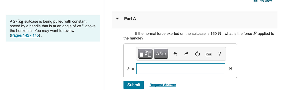 Part A
A 27 kg suitcase is being pulled with constant
speed by a handle that is at an angle of 28 ° above
the horizontal. You may want to review
(Pages 142 - 145) .
If the normal force exerted on the suitcase is 160 N , what is the force F applied to
the handle?
?
-|
F =
N
Submit
Request Answer
