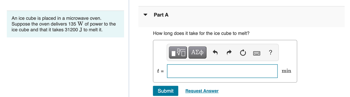 Part A
An ice cube is placed in a microwave oven.
Suppose the oven delivers 135 W of power to the
ice cube and that it takes 31200 J to melt it.
How long does it take for the ice cube to melt?
Π ΑΣφ
?
t =
min
Submit
Request Answer
