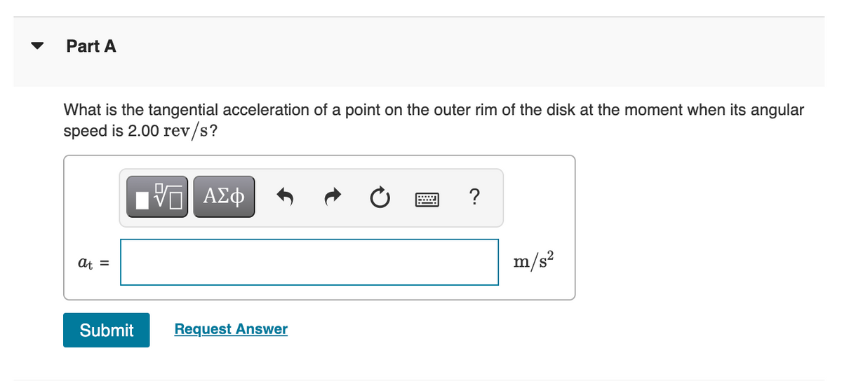 Part A
What is the tangential acceleration of a point on the outer rim of the disk at the moment when its angular
speed is 2.00 rev/s?
Hν ΑΣφ
?
At =
m/s?
Submit
Request Answer
