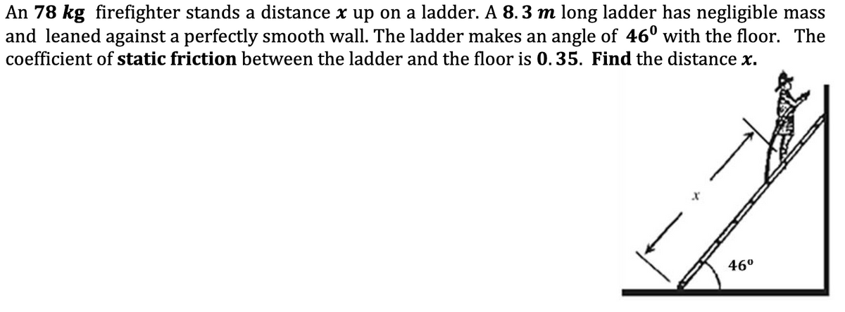 An 78 kg firefighter stands a distance x up on a ladder. A 8.3 m long ladder has negligible mass
and leaned against a perfectly smooth wall. The ladder makes an angle of 46° with the floor. The
coefficient of static friction between the ladder and the floor is 0. 35. Find the distance x.
46°
