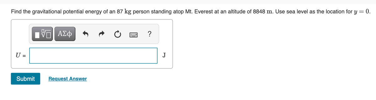 Find the gravitational potential energy of an 87 kg person standing atop Mt. Everest at an altitude of 8848 m. Use sea level as the location for y = 0.
?
U =
J
Submit
Request Answer
