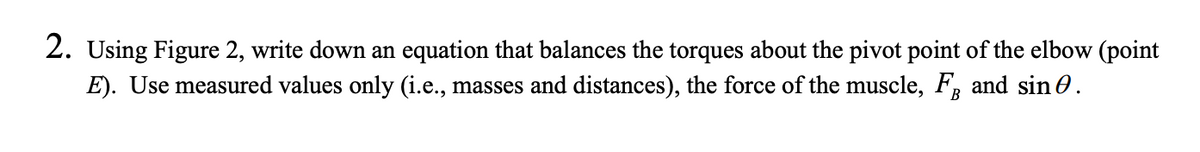 **2.** Using Figure 2, write down an equation that balances the torques about the pivot point of the elbow (point E). Use measured values only (i.e., masses and distances), the force of the muscle, \( F_B \) and \( \sin \theta \).