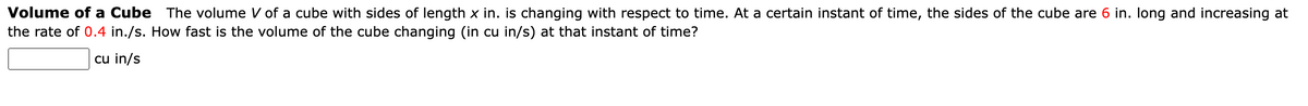 Volume of a Cube The volume V of a cube with sides of length x in. is changing with respect to time. At a certain instant of time, the sides of the cube are 6 in. long and increasing at
the rate of 0.4 in./s. How fast is the volume of the cube changing (in cu in/s) at that instant of time?
cu in/s