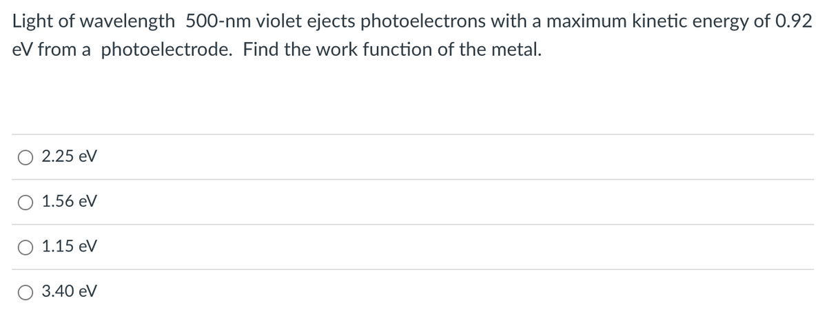 Light of wavelength 500-nm violet ejects photoelectrons with a maximum kinetic energy of 0.92
eV from a photoelectrode. Find the work function of the metal.
2.25 eV
1.56 eV
1.15 eV
3.40 eV