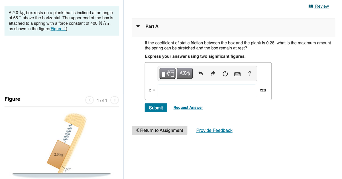 I Review
A 2.0-kg box rests on a plank that is inclined at an angle
of 65 ° above the horizontal. The upper end of the box is
attached to a spring with a force constant of 400 N/m,
as shown in the figure(Figure 1).
Part A
If the coefficient of static friction between the box and the plank is 0.28, what is the maximum amount
the spring can be stretched and the box remain at rest?
Express your answer using two significant figures.
?
cm
Figure
1 of 1
Submit
Request Answer
( Return to Assignment
Provide Feedback
2.0 kg
65°
www
