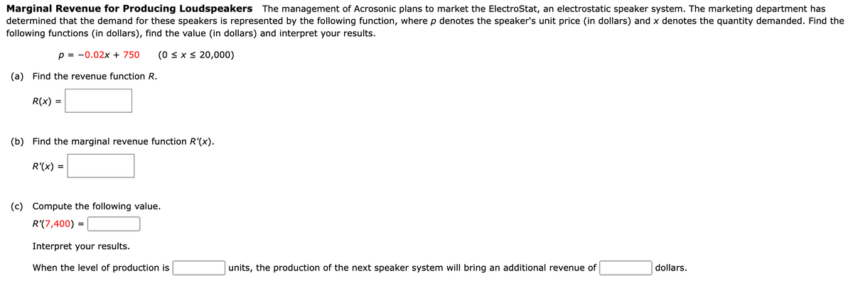 Marginal Revenue for Producing Loudspeakers The management of Acrosonic plans to market the ElectroStat, an electrostatic speaker system. The marketing department has
determined that the demand for these speakers is represented by the following function, where p denotes the speaker's unit price (in dollars) and x denotes the quantity demanded. Find the
following functions (in dollars), find the value (in dollars) and interpret your results.
p = -0.02x + 750 (0 ≤ x ≤ 20,000)
(a) Find the revenue function R.
R(x) =
=
(b) Find the marginal revenue function R'(x).
R'(x) =
(c) Compute the following value.
R'(7,400) =
Interpret your results.
When the level of production is
units, the production of the next speaker system will bring an additional revenue of
dollars.