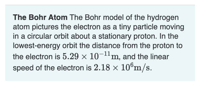 The Bohr Atom The Bohr model of the hydrogen
atom pictures the electron as a tiny particle moving
in a circular orbit about a stationary proton. In the
lowest-energy orbit the distance from the proton to
the electron is 5.29 × 10¬1'm, and the linear
speed of the electron is 2.18 x 10°m/s.
