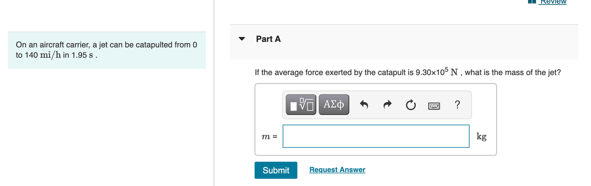 Review
Part A
On an aircraft carrier, a jet can be catapulted from 0
to 140 mi/h in 1.95 s .
If the average force exerted by the catapult is 9.30x10° N , what is the mass of the jet?
Hν ΑΣφ
?
m =
kg
Submit
Request Answer
