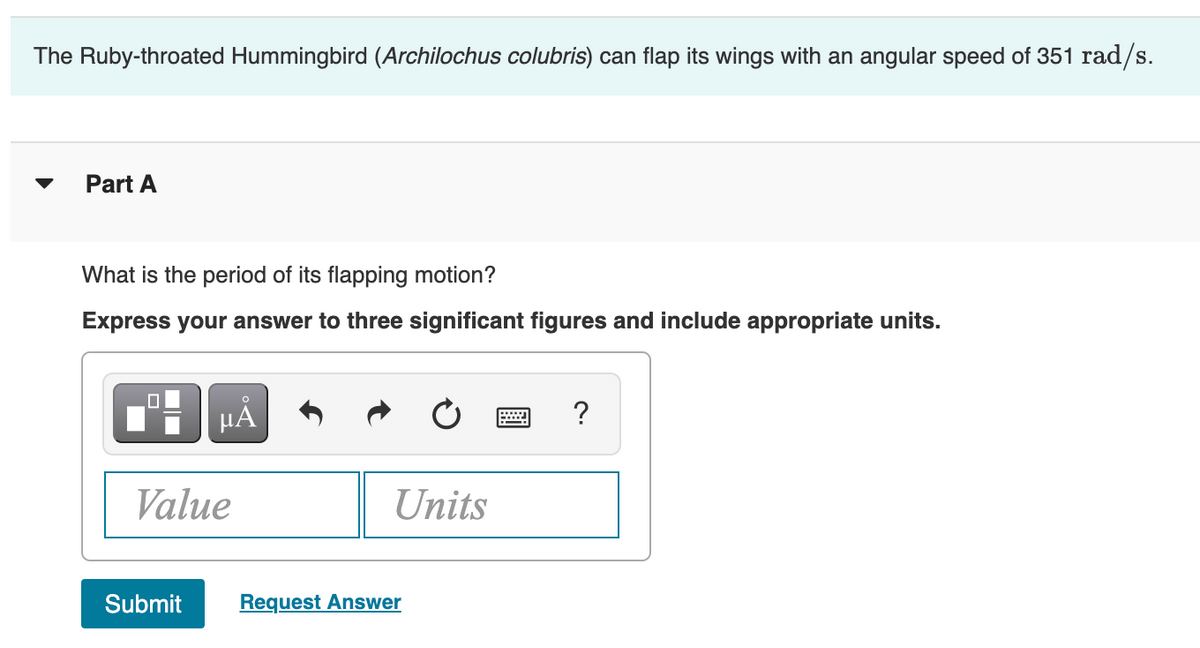 The Ruby-throated Hummingbird (Archilochus colubris) can flap its wings with an angular speed of 351 rad/s.
Part A
What is the period of its flapping motion?
Express your answer to three significant figures and include appropriate units.
?
Value
Units
Submit
Request Answer
