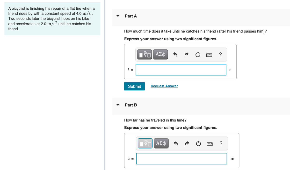 A bicyclist is finishing his repair of a flat tire when a
friend rides by with a constant speed of 4.0 m/s.
Two seconds later the bicyclist hops on his bike
and accelerates at 2.0 m/s² until he catches his
Part A
friend.
How much time does it take until he catches his friend (after his friend passes him)?
Express your answer using two significant figures.
ΑΣφ
?
t =
S
Submit
Request Answer
Part B
How far has he traveled in this time?
Express your answer using two significant figures.
?
