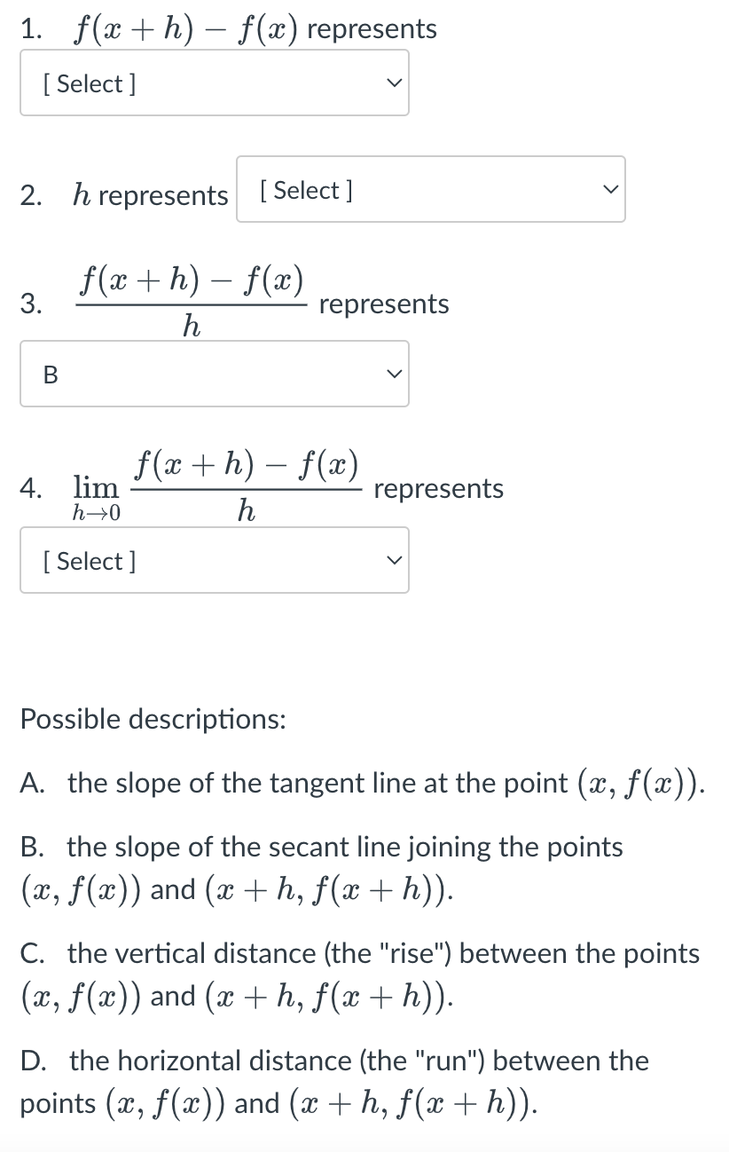 1. f(x+h) − f(x) represents
[Select]
2. h represents [Select]
f(x + h) - f(x)
h
3.
B
4. lim
h→0
represents
f(x+h)-f(x)
h
[Select]
represents
Possible descriptions:
A. the slope of the tangent line at the point (x, f(x)).
B. the slope of the secant line joining the points
(x, f(x)) and (x + h, f(x + h)).
C. the vertical distance (the "rise") between the points
(x, f(x)) and (x + h, f(x + h)).
D. the horizontal distance (the "run") between the
points (x, f(x)) and (x + h, f(x + h)).