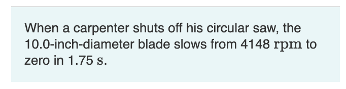 When a carpenter shuts off his circular saw, the
10.0-inch-diameter blade slows from 4148 rpm to
zero in 1.75 s.
