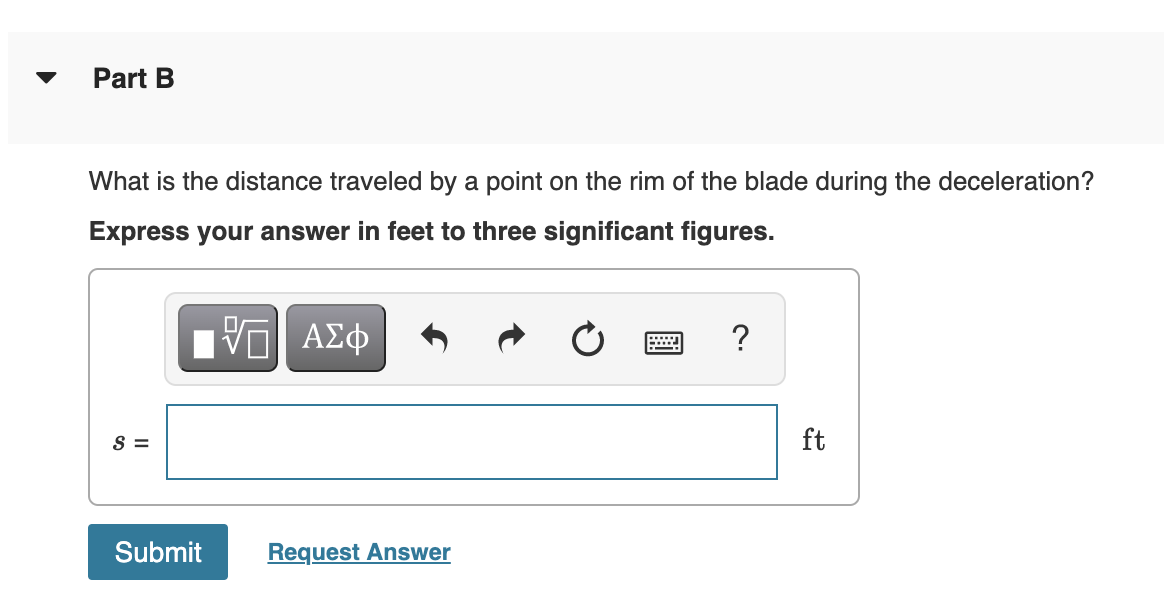 Part B
What is the distance traveled by a point on the rim of the blade during the deceleration?
Express your answer in feet to three significant figures.
ΑΣφ
?
S =
ft
Submit
Request Answer
