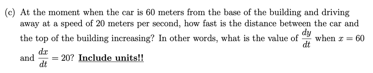 (c) At the moment when the car is 60 meters from the base of the building and driving
away at a speed of 20 meters per second, how fast is the distance between the car and
dy
when x = 60
the top of the building increasing? In other words, what is the value of
dt
dx
and = 20? Include units!!
dt