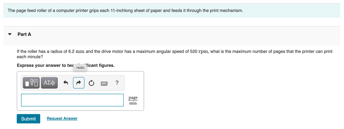 The page feed roller of a computer printer grips each 11-inchlong sheet of paper and feeds it through the print mechanism.
Part A
If the roller has a radius of 6.2 mm and the drive motor has a maximum angular speed of 520 rpm, what is the maximum number of pages that the printer can print
each minute?
Express your answer to twc
"ficant figures.
redo
?
page
min
Submit
Request Answer
