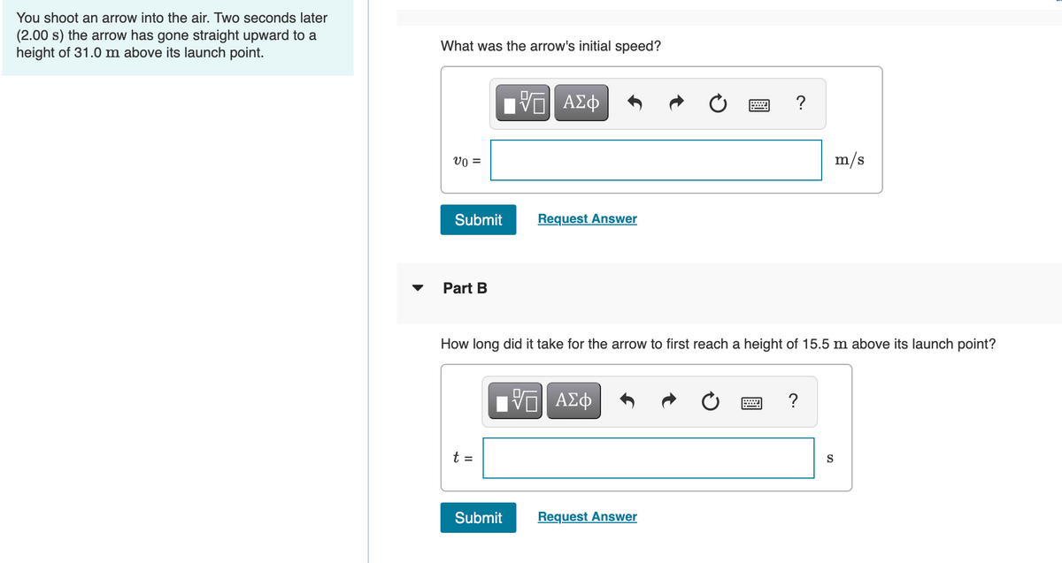 You shoot an arrow into the air. Two seconds later
(2.00 s) the arrow has gone straight upward to a
height of 31.0 m above its launch point.
What was the arrow's initial speed?
?
vo =
m/s
Submit
Request Answer
Part B
How long did it take for the arrow to first reach a height of 15.5 m above its launch point?
BV ΑΣφ
?
t =
S
Submit
Request Answer
