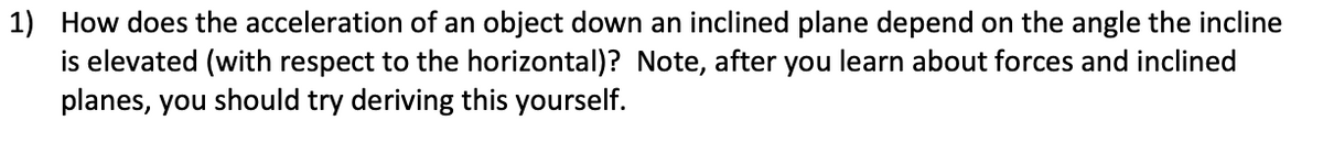 1) How does the acceleration of an object down an inclined plane depend on the angle the incline
is elevated (with respect to the horizontal)? Note, after you learn about forces and inclined
planes, you should try deriving this yourself.
