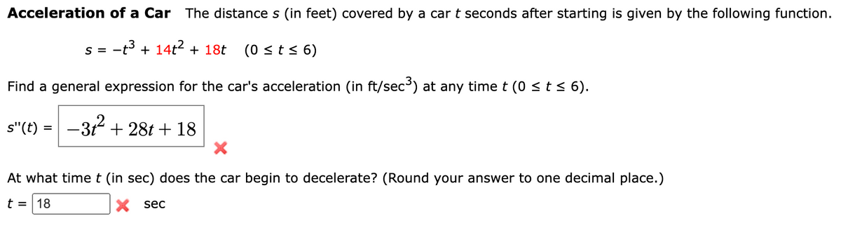 Acceleration of a Car The distance s (in feet) covered by a car t seconds after starting is given by the following function.
−t³ + 14t² + 18t
(0 ≤ t ≤ 6)
Find a general expression for the car's acceleration (in ft/sec³) at any time t (0 ≤ t ≤ 6).
−3+²+28t+18
s"(t):
=
S =
At what time t (in sec) does the car begin to decelerate? (Round your answer to one decimal place.)
t = 18
X sec