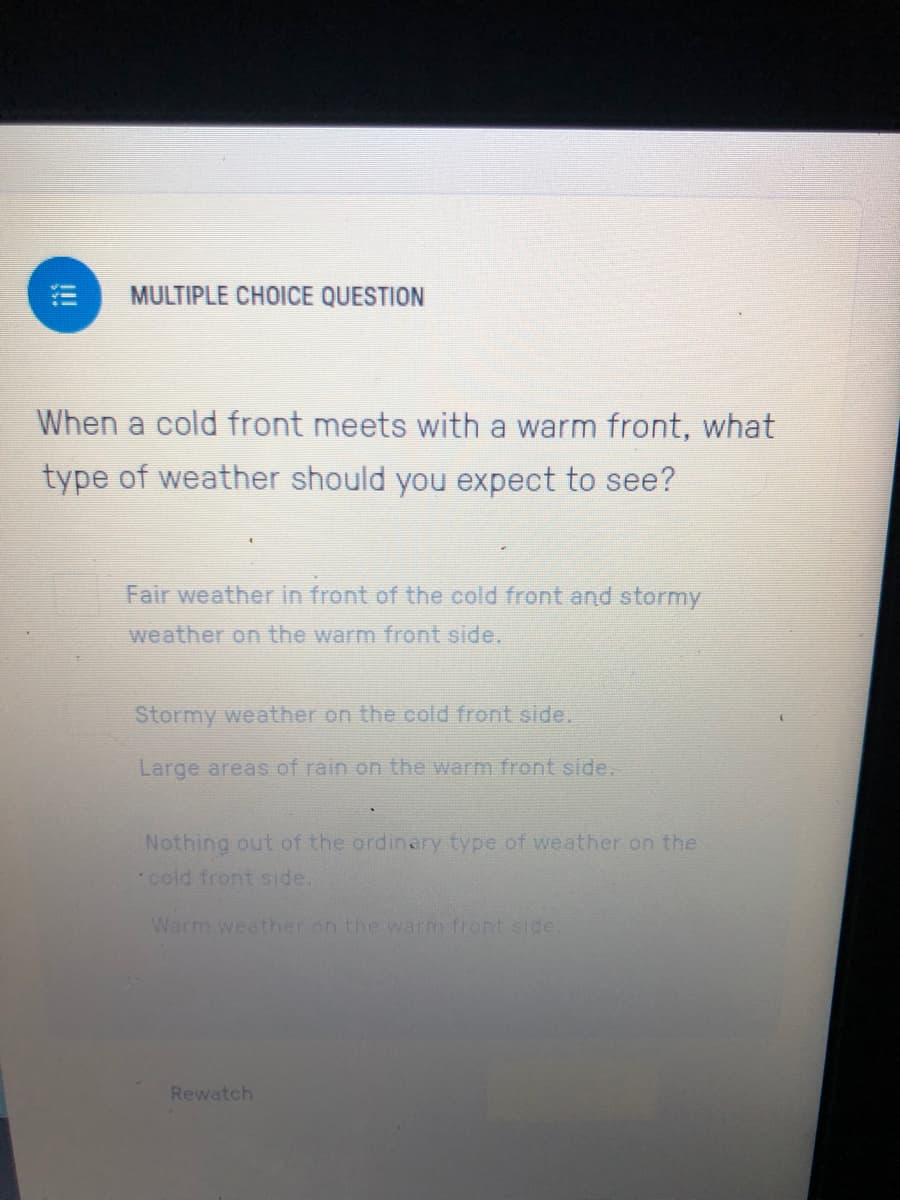 MULTIPLE CHOICE QUESTION
When a cold front meets with a warm front, what
type of weather should you expect to see?
Fair weather in front of the cold front and stormy
weather on the warm front side.
Stormy weather on the cold front side.
Large areas of rain on the warm front side.
Nothing out of the ordinary type of weather on the
cold front side.
Warm weether on the warm front side
Rewatch
!!
