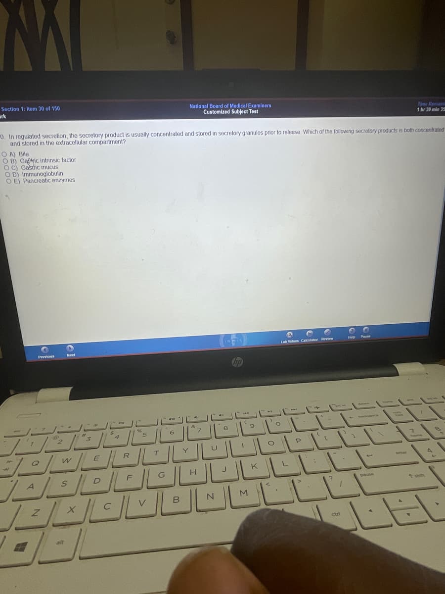 Section 1: Item 30 of 150
rk
National Board of Medical Examiners
Customized Subject Test
Time Remaini
1 hr 39 min 35
0. In regulated secretion, the secretory product is usually concentrated and stored in secretory granules prior to release. Which of the following secretory products is both concentrated
and stored in the extracellular compartment?
O A) Bile
O B) Gaftric intrinsic factor
oc) Gasdic mucus
O D) Immunoglobulin
O E) Pancreatic enzymes
Previous
Lab Vatues Calculator Review
Help
%23
8
6.
2.
R
T.
K
D
F
G
A
pause
LEL
ctrl
alt
