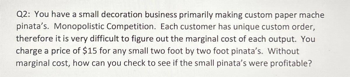 Q2: You have a small decoration business primarily making custom paper mache
pinata's. Monopolistic Competition. Each customer has unique custom order,
therefore it is very difficult to figure out the marginal cost of each output. You
charge a price of $15 for any small two foot by two foot pinata's. Without
marginal cost, how can you check to see if the small pinata's were profitable?