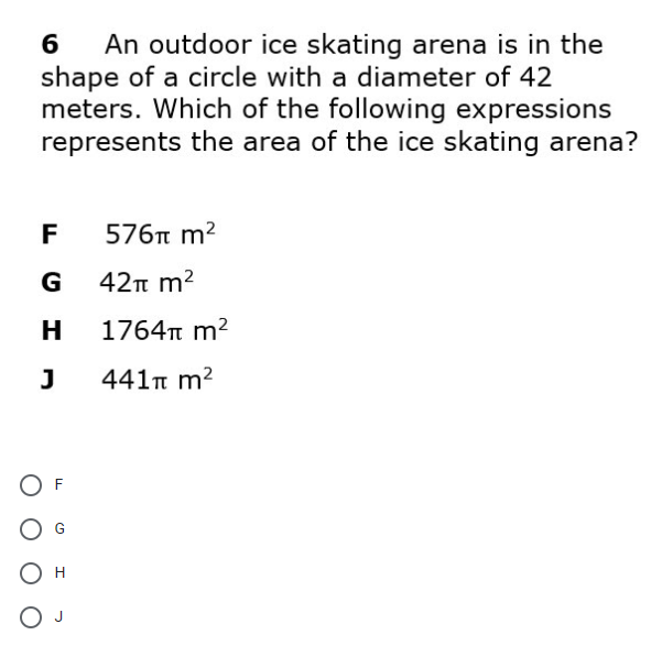 An outdoor ice skating arena is in the
shape of a circle with a diameter of 42
meters. Which of the following expressions
represents the area of the ice skating arena?
6
F
576t m2
G
42n m2
H
1764n m2
441n m2
O F
