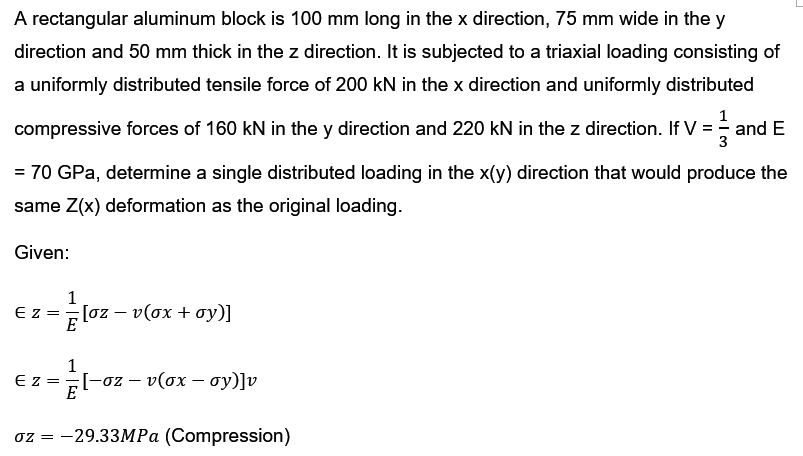 A rectangular aluminum block is 100 mm long in the x direction, 75 mm wide in the y
direction and 50 mm thick in the z direction. It is subjected to a triaxial loading consisting of
a uniformly distributed tensile force of 200 kN in the x direction and uniformly distributed
compressive forces of 160 kN in the y direction and 220 kN in the z direction. If V = and E
= 70 GPa, determine a single distributed loading in the x(y) direction that would produce the
same Z(x) deformation as the original loading.
Given:
EZ =
1
[oz − v(ox + oy)]
-
1
EZ= = 2/6
E
;[−oz − v(ox — oy)]v
oz = -29.33MPa (Compression)