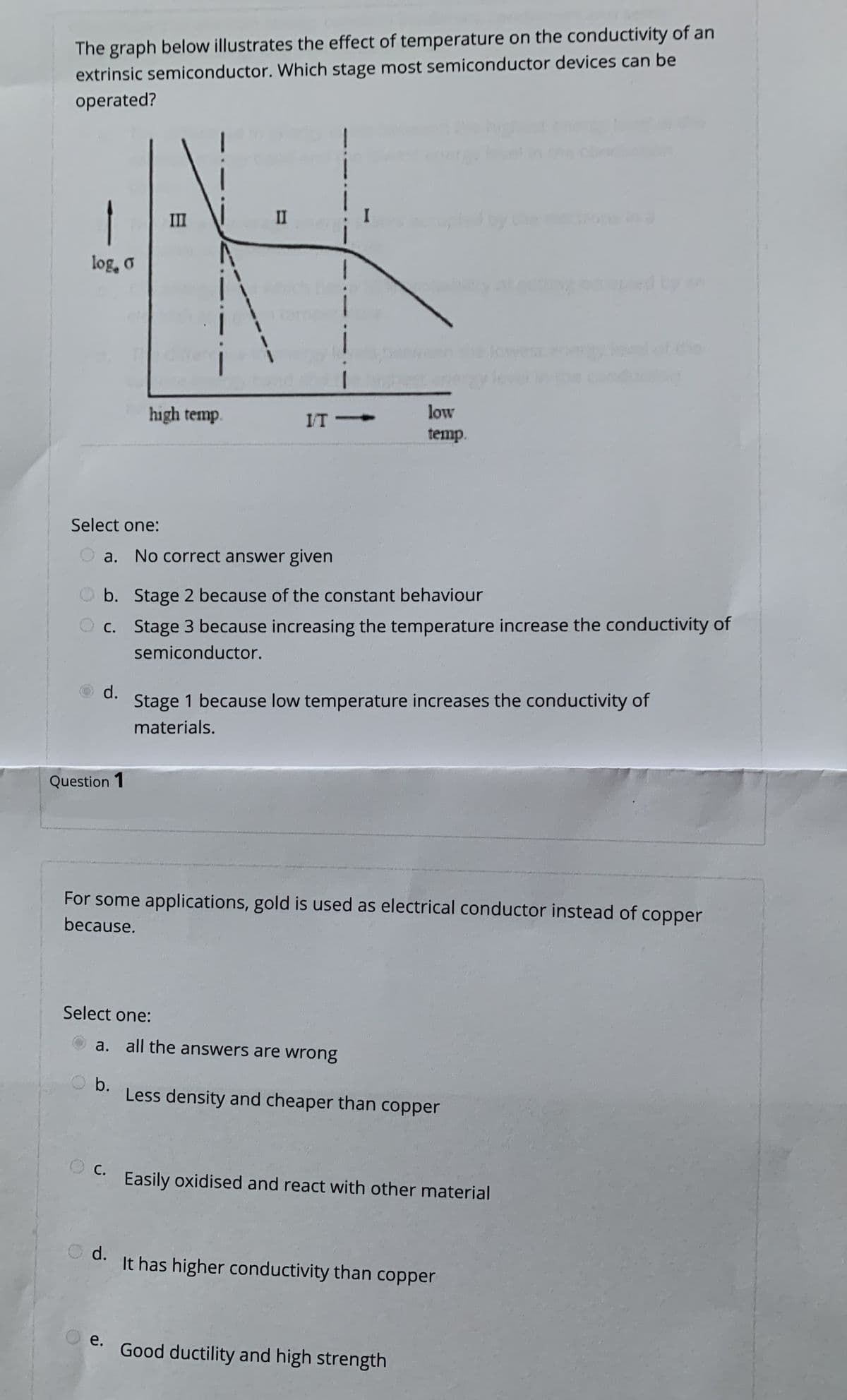 The graph below illustrates the effect of temperature on the conductivity of an
extrinsic semiconductor. Which stage most semiconductor devices can be
operated?
III
II
by
log, o
low
high temp.
IT
temp.
Select one:
O a. No correct answer given
O b. Stage 2 because of the constant behaviour
O c. Stage 3 because increasing the temperature increase the conductivity of
semiconductor.
d.
Stage 1 because low temperature increases the conductivity of
materials.
Question 1
For some applications, gold is used as electrical conductor instead of copper
because.
Select one:
a. all the answers are wrong
b.
Less density and cheaper than copper
С.
Easily oxidised and react with other material
O d.
It has higher conductivity than copper
e.
Good ductility and high strength
