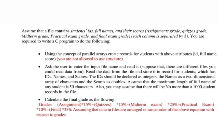 Assume that a file contains students' ids, full names, and their scores (Assignments grade, quizzes grade,
Midterm grade, Practical exam grade, and final exam grade) (each column is separated by $). You are
required to write a C program to do the following:
• Using the concept of parallel arrays create records for students with above attributes (id, full name,
score).(you are not allowed to use structure)
Ask the user to enter the input file name and read it (suppose that, there are different files you
could read data from). Read the data from the file and store it in record for students, which has
IDs, Names, and Scores. The IDs should be declared as integers, the Names as a two-dimensional
array of characters and the Scores as doubles. Assume that the maximum length of full name of
any student is 50 characters. Also, you may assume that there will be No more than a 1000 student
records in the file.
• Calculate the final grade as the flowing:
Grade= (Assignment) 15%+(Quizzes) 15%+(Midterm exam) 25%+(Practical Exam)
*10%+(Final) *35% Assuming that data in files are arranged in same order of the above equation with
respect to grades
