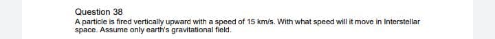 Question 38
A particle is fired vertically upward with a speed of 15 km/s. With what speed will it move in Interstellar
space. Assume only earth's gravitational field.
