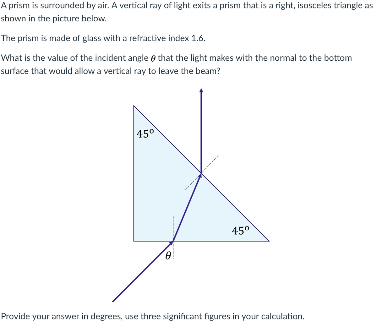 A prism is surrounded by air. A vertical ray of light exits a prism that is a right, isosceles triangle as
shown in the picture below.
The prism is made of glass with a refractive index 1.6.
What is the value of the incident angle 0 that the light makes with the normal to the bottom
surface that would allow a vertical ray to leave the beam?
45°
45°
Provide your answer in degrees, use three significant figures in your calculation.
