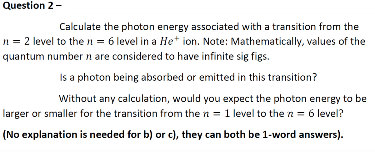 Question 2-
Calculate the photon energy associated with a transition from the
n = 2 level to the n = 6 level in a He* ion. Note: Mathematically, values of the
quantum number n are considered to have infinite sig figs.
Is a photon being absorbed or emitted in this transition?
Without any calculation, would you expect the photon energy to be
larger or smaller for the transition from the n = 1 level to the n = 6 level?
(No explanation is needed for b) or c), they can both be 1-word answers).
