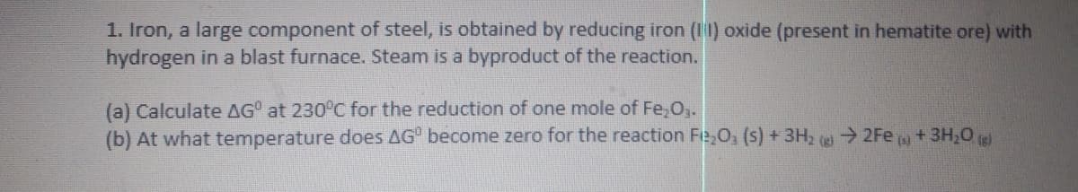 1. Iron, a large component of steel, is obtained by reducing iron (11) oxide (present in hematite ore) with
hydrogen in a blast furnace. Steam is a byproduct of the reaction.
(a) Calculate AG° at 230°C for the reduction of one mole of Fe,O,.
(b) At what temperature does AG become zero for the reaction Fe,O, (s) +3H2
2Fe
+ 3H,0 ig)
