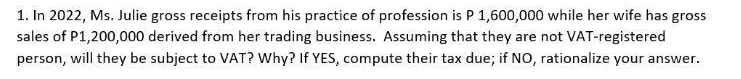 1. In 2022, Ms. Julie gross receipts from his practice of profession is P 1,600,000 while her wife has gross
sales of P1,200,000 derived from her trading business. Assuming that they are not VAT-registered
person, will they be subject to VAT? Why? If YES, compute their tax due; if NO, rationalize your answer.