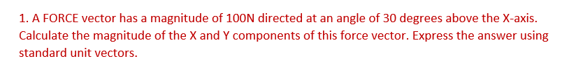 1. A FORCE vector has a magnitude of 100N directed at an angle of 30 degrees above the X-axis.
Calculate the magnitude of the X and Y components of this force vector. Express the answer using
standard unit vectors.