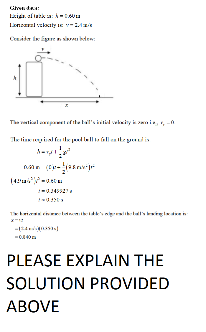 Given data:
Height of table is: h= 0.60 m
Horizontal velocity is: v= 2.4 m/s
Consider the figure as shown below:
h
The vertical component of the ball's initial velocity is zero i.e., v₁, = 0.
X
The time required for the pool ball to fall on the ground is:
h=v₁t+
+ 17/181²2
0.60 m = (0)t+
+1 (9.8 m/s²)+²
(4.9 m/s² )t² = 0.60 m
t = 0.349927 s
t≈ 0.350 s
The horizontal distance between the table's edge and the ball's landing location is:
x = vt
= (2.4 m/s)(0.350 s)
= 0.840 m
PLEASE EXPLAIN THE
SOLUTION PROVIDED
ABOVE