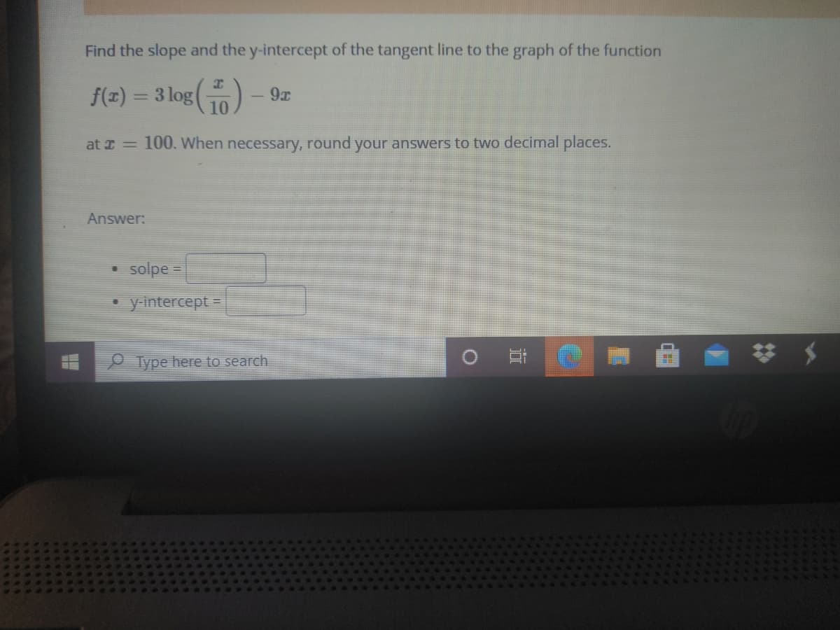 Find the slope and the y-intercept of the tangent line to the graph of the function
f(z) = 3 log()
- 9%
at I = 100. When necessary, round your answers to two decimal places.
Answer:
solpe =
y-intercept =
Type here to search
近
