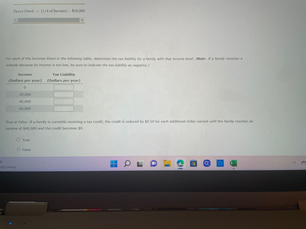 Taxes Owed = (1/4 of Income) - $10,000
For each of the incomes listed in the following table, determine the tax liability for a family with that income level. (Note: If a family receives a
subsidy because its income is too low, be sure to indicate the tax liability as negative.)
Income
(Dollars per year)
0
20,000
40,000
60,000
F
stly sunny
True or False: If a family is currently receiving a tax credit, the credit is reduced by $0.50 for each additional dollar earned until the family reaches an
income of $40,000 and the credit becomes $0.
O True
Tax Liability
(Dollars per year)
O False
O