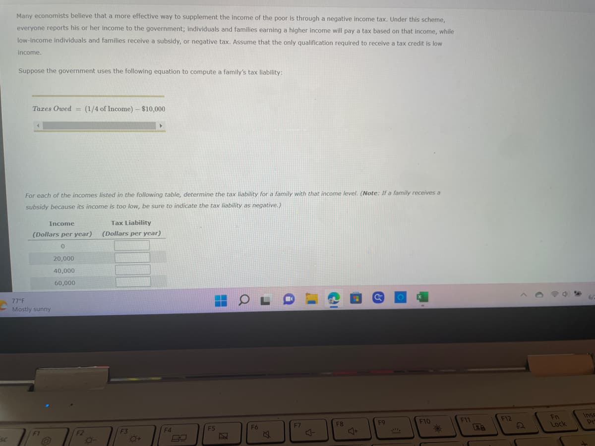 SC
Many economists believe that a more effective way to supplement the income of the poor is through a negative income tax. Under this scheme,
everyone reports his or her income to the government; individuals and families earning a higher income will pay a tax based on that income, while
low-income individuals and families receive a subsidy, or negative tax. Assume that the only qualification required to receive a tax credit is low
income.
Suppose the government uses the following equation to compute a family's tax liability:
Taxes Owed = (1/4 of Income)
For each of the incomes listed in the following table, determine the tax liability for a family with that income level. (Note: If a family receives a
subsidy because its income is too low, be sure to indicate the tax liability as negative.)
Income
Tax Liability
(Dollars per year) (Dollars per year)
0
20,000
40,000
60,000
77°F
Mostly sunny
(1/4 of Income) - $10,000
F1
F2
0-
F3
Q+
F4
F5
DA
COL
F6
i
F7
1
C
J
F8
C
F9
SAC
F10
FO
F11
F12
2
Fn
Lock
Pr