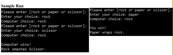 Sample Run
Please enter [rock or paper or scissor]:
Enter your choice: rock
Computer choice: rock
Please enter [rock or paper or scissor]: You win!
Enter your choice: scissor
Computer choice: rock
Please enter [rock or paper or scissor]:
Enter your choice: paper
Computer choice: rock
Paper wraps rock.
Computer wins!
Rock smashes Scissor.
