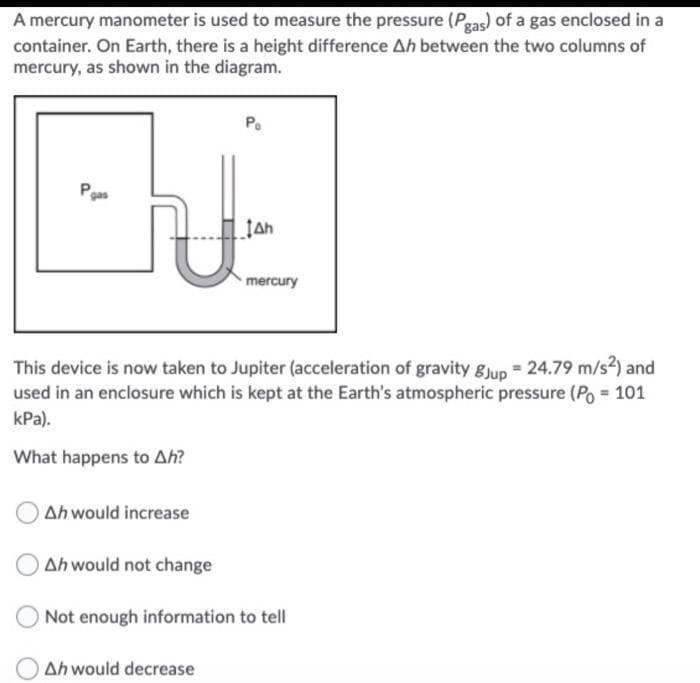 A mercury manometer is used to measure the pressure (Pgas) of a gas enclosed in a
container. On Earth, there is a height difference Ah between the two columns of
mercury, as shown in the diagram.
Pgas
mercury
This device is now taken to Jupiter (acceleration of gravity gJup 24.79 m/s2) and
used in an enclosure which is kept at the Earth's atmospheric pressure (Po = 101
kPa).
What happens to Ah?
Ah would increase
Ah would not change
Not enough information to tell
Ah would decrease
