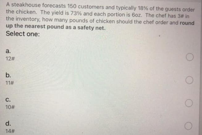 A steakhouse forecasts 150 customers and typically 18% of the guests order
the chicken. The yield is 73% and each portion is 6oz. The chef has 3# in
the inventory, how many pounds of chicken should the chef order and round
up the nearest pound as a safety net.
Select one:
a.
12#
b.
11#
с.
10#
d.
14#
