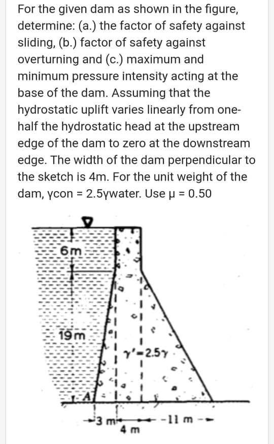 For the given dam as shown in the figure,
determine: (a.) the factor of safety against
sliding, (b.) factor of safety against
overturning and (c.) maximum and
minimum pressure intensity acting at the
base of the dam. Assuming that the
hydrostatic uplift varies linearly from one-
half the hydrostatic head at the upstream
edge of the dam to zero at the downstream
edge. The width of the dam perpendicular to
the sketch is 4m. For the unit weight of the
dam, ycon = 2.5ywater. Use 0.50
%3D
6m
19 m
3 mi
4 m
+ -11 m
