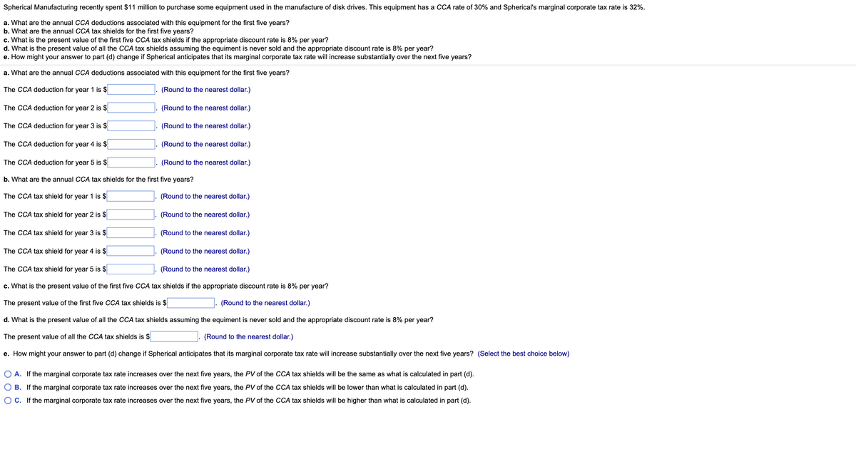 Spherical Manufacturing recently spent $11 million to purchase some equipment used in the manufacture of disk drives. This equipment has a CCA rate of 30% and Spherical's marginal corporate tax rate is 32%.
a. What are the annual CCA deductions associated with this equipment for the first five years?
b. What are the annual CCA tax shields for the first five years?
c. What is the present value of the first five CCA tax shields if the appropriate discount rate is 8% per year?
d. What is the present value of all the CCA tax shields assuming the equiment is never sold and the appropriate discount rate is 8% per year?
e. How might your answer to part (d) change if Spherical anticipates that its marginal corporate tax rate will increase substantially over the next five years?
a. What are the annual CCA deductions associated with this equipment for the first five years?
The CCA deduction for year 1 is $
(Round to the nearest dollar.)
The CCA deduction for year 2 is $
(Round to the nearest dollar.)
The CCA deduction for year 3 is $
(Round to the nearest dollar.)
The CCA deduction for year 4 is $
The CCA deduction for year 5 is $
b. What are the annual CCA tax shields for the first five years?
The CCA tax shield for year 1 is $
The CCA tax shield for year 2 is $
(Round to the nearest dollar.)
(Round to the nearest dollar.)
(Round to the nearest dollar.)
The CCA tax shield for year 3 is $
The CCA tax shield for year 4 is $
(Round to the nearest dollar.)
The CCA tax shield for year 5 is $
(Round to the nearest dollar.)
c. What is the present value of the first five CCA tax shields if the appropriate discount rate is 8% per year?
The present value of the first five CCA tax shields is $
(Round to the nearest dollar.)
d. What is the present value of all the CCA tax shields assuming the equiment is never sold and the appropriate discount rate is 8% per year?
The present value of all the CCA tax shields is $
(Round to the nearest dollar.)
e. How might your answer to part (d) change if Spherical anticipates that its marginal corporate tax rate will increase substantially over the next five years? (Select the best choice below)
(Round to the nearest dollar.)
(Round to the nearest dollar.)
O A. If the marginal corporate tax rate increases over the next five years, the PV of the CCA tax shields will be the same as what is calculated in part (d).
O B. If the marginal corporate tax rate increases over the next five years, the PV of the CCA tax shields will be lower than what is calculated in part (d).
OC. If the marginal corporate tax rate increases over the next five years, the PV of the CCA tax shields will be higher than what is calculated in part (d).