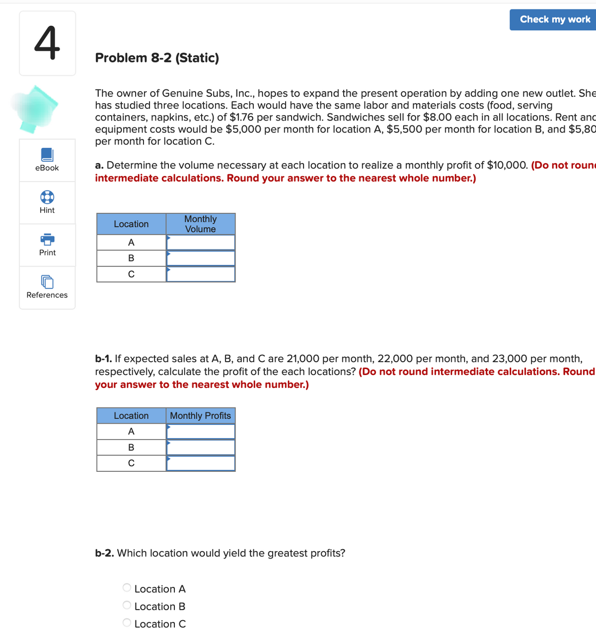 4
eBook
01
Hint
Print
References
Problem 8-2 (Static)
The owner of Genuine Subs, Inc., hopes to expand the present operation by adding one new outlet. She
has studied three locations. Each would have the same labor and materials costs (food, serving
containers, napkins, etc.) of $1.76 per sandwich. Sandwiches sell for $8.00 each in all locations. Rent and
equipment costs would be $5,000 per month for location A, $5,500 per month for location B, and $5,80
per month for location C.
a. Determine the volume necessary at each location to realize a monthly profit of $10,000. (Do not roun
intermediate calculations. Round your answer to the nearest whole number.)
Location
A
B
с
Monthly
Volume
Check my work
b-1. If expected sales at A, B, and C are 21,000 per month, 22,000 per month, and 23,000 per month,
respectively, calculate the profit of the each locations? (Do not round intermediate calculations. Round
your answer to the nearest whole number.)
Location Monthly Profits
A
B
с
b-2. Which location would yield the greatest profits?
O Location A
O Location B
O Location C